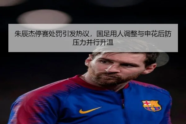 朱辰杰停赛处罚引发热议，国足用人调整与申花后防压力并行升温 - maiqiuzhan